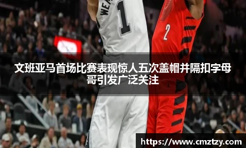文班亚马首场比赛表现惊人五次盖帽并隔扣字母哥引发广泛关注